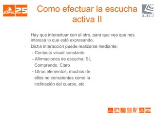 Como efectuar la escucha
activa II

Hay que interactuar con el otro, para que vea que nos
interesa lo que está expresando.

Dicha interacción puede realizarse mediante:
- Contacto visual constante
- Afirmaciones de escucha: Sí,
Comprendo, Claro
- Otros elementos, muchos de
ellos no conscientes como la
inclinación del cuerpo, etc.
 