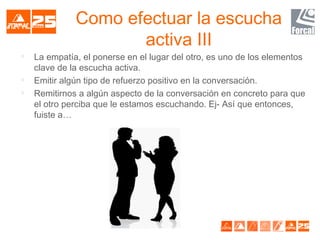 Como efectuar la escucha
activa III

La empatía, el ponerse en el lugar del otro, es uno de los elementos
clave de la escucha activa.

Emitir algún tipo de refuerzo positivo en la conversación.

Remitirnos a algún aspecto de la conversación en concreto para que
el otro perciba que le estamos escuchando. Ej- Así que entonces,
fuiste a…
 