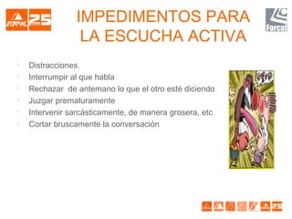 IMPEDIMENTOS PARA
LA ESCUCHA ACTIVA

Distracciones.

Interrumpir al que habla

Rechazar de antemano lo que el otro esté diciendo

Juzgar prematuramente

Intervenir sarcásticamente, de manera grosera, etc

Cortar bruscamente la conversación
 