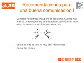 Recomendaciones para
una buena comunicación I

Contacto visual frecuente, pero no constante. Cuando hay
más de una persona hay que establecer contacto con todas
ellas, de acuerdo a sus intervenciones, etc.

Cuidar el tono de voz: Ni muy alto, ni muy bajo.

Cuidar los gestos.
 