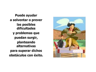 Puede ayudar
a solventar o prever
las posibles
dificultades
y problemas que
puedan surgir,
planteando
alternativas
para superar dichos
obstáculos con éxito.
 
