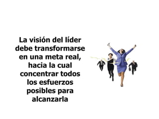 La visión del líder
debe transformarse
en una meta real,
hacia la cual
concentrar todos
los esfuerzos
posibles para
alcanzarla
 