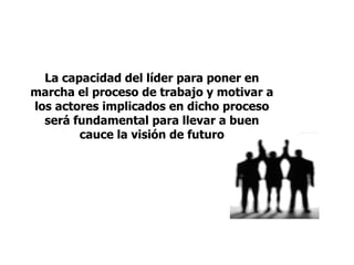 La capacidad del líder para poner en
marcha el proceso de trabajo y motivar a
los actores implicados en dicho proceso
será fundamental para llevar a buen
cauce la visión de futuro
 