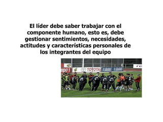 El líder debe saber trabajar con el
componente humano, esto es, debe
gestionar sentimientos, necesidades,
actitudes y características personales de
los integrantes del equipo
 