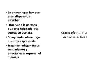 En primer lugar hay que
estar dispuesto a
escuchar.
Observar a la persona
que esta hablando: sus
gestos, su postura.
Comprender el mensaje
que esta expresando.
Tratar de indagar en sus
sentimientos y
emociones al expresar el
mensaje
 