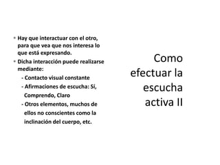 Hay que interactuar con el otro,
para que vea que nos interesa lo
que está expresando.
 Dicha interacción puede realizarse
mediante:
- Contacto visual constante
- Afirmaciones de escucha: Sí,
Comprendo, Claro
- Otros elementos, muchos de
ellos no conscientes como la
inclinación del cuerpo, etc.
 