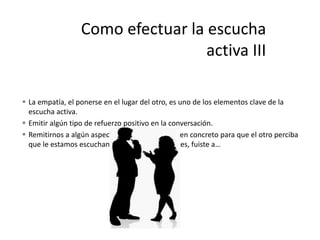  La empatía, el ponerse en el lugar del otro, es uno de los elementos clave de la
escucha activa.
 Emitir algún tipo de refuerzo positivo en la conversación.
 Remitirnos a algún aspecto de la conversación en concreto para que el otro perciba
que le estamos escuchando. Ej- Así que entonces, fuiste a…
 
