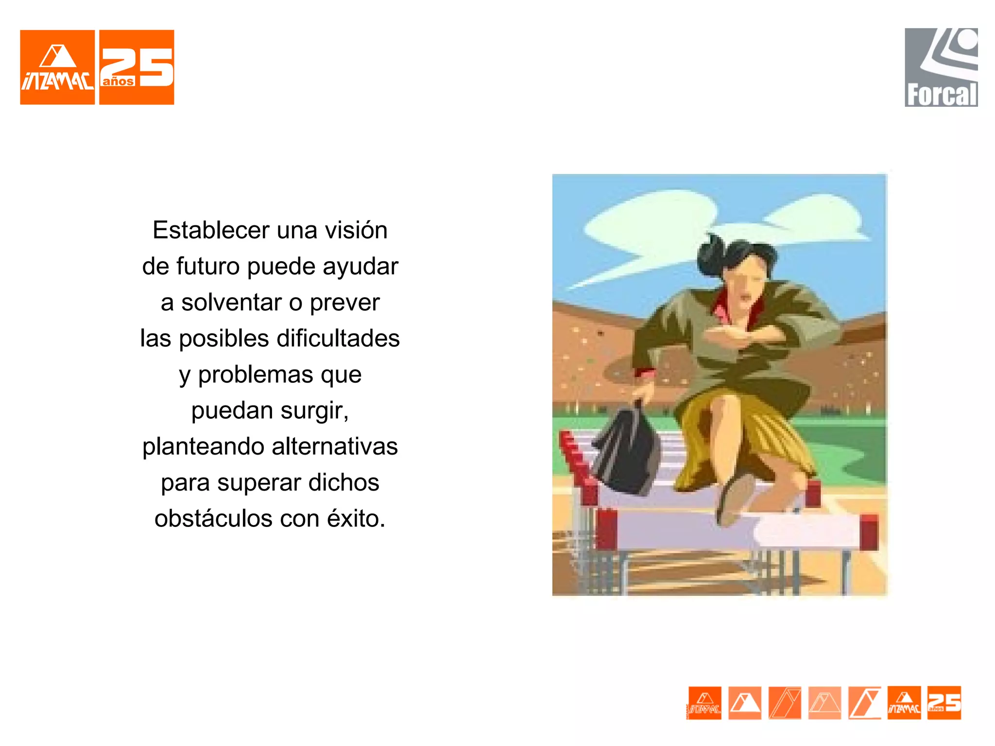 Establecer una visión
de futuro puede ayudar
  a solventar o prever
las posibles dificultades
    y problemas que
     puedan surgir,
planteando alternativas
  para superar dichos
  obstáculos con éxito.
 