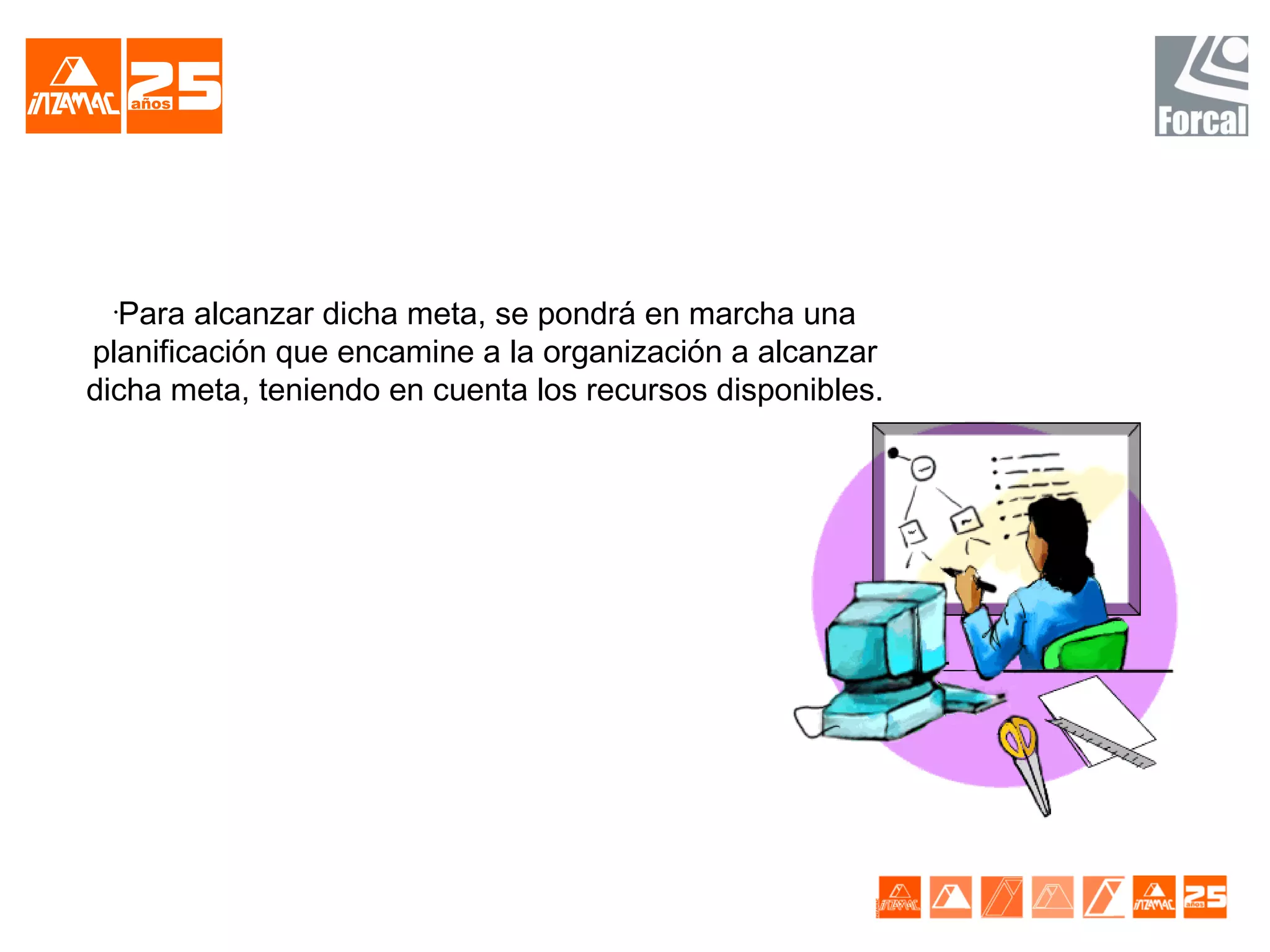 •
  Para alcanzar dicha meta, se pondrá en marcha una
planificación que encamine a la organización a alcanzar
dicha meta, teniendo en cuenta los recursos disponibles.
 