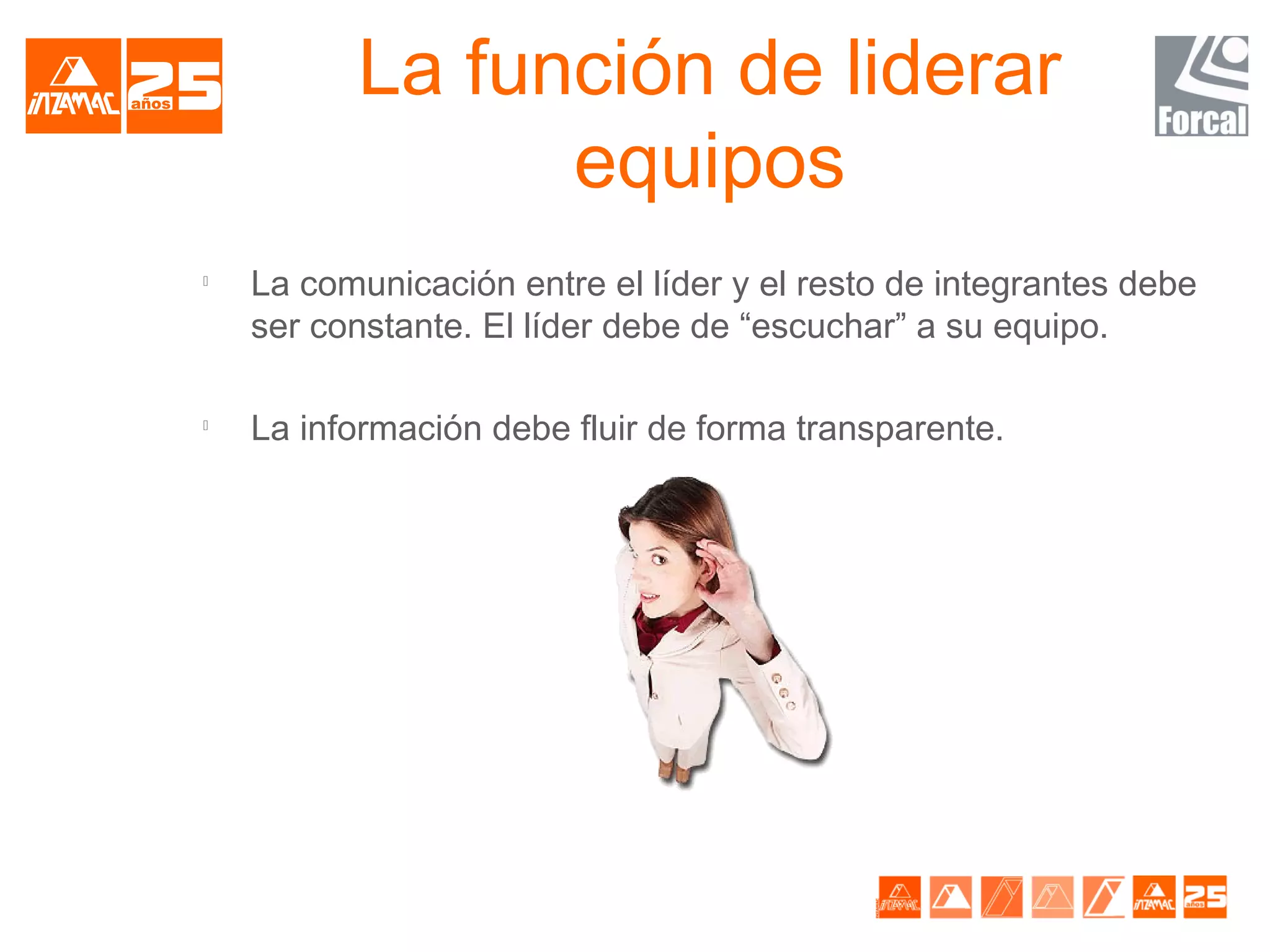 La función de liderar
                equipos

    La comunicación entre el líder y el resto de integrantes debe
    ser constante. El líder debe de “escuchar” a su equipo.


    La información debe fluir de forma transparente.
 