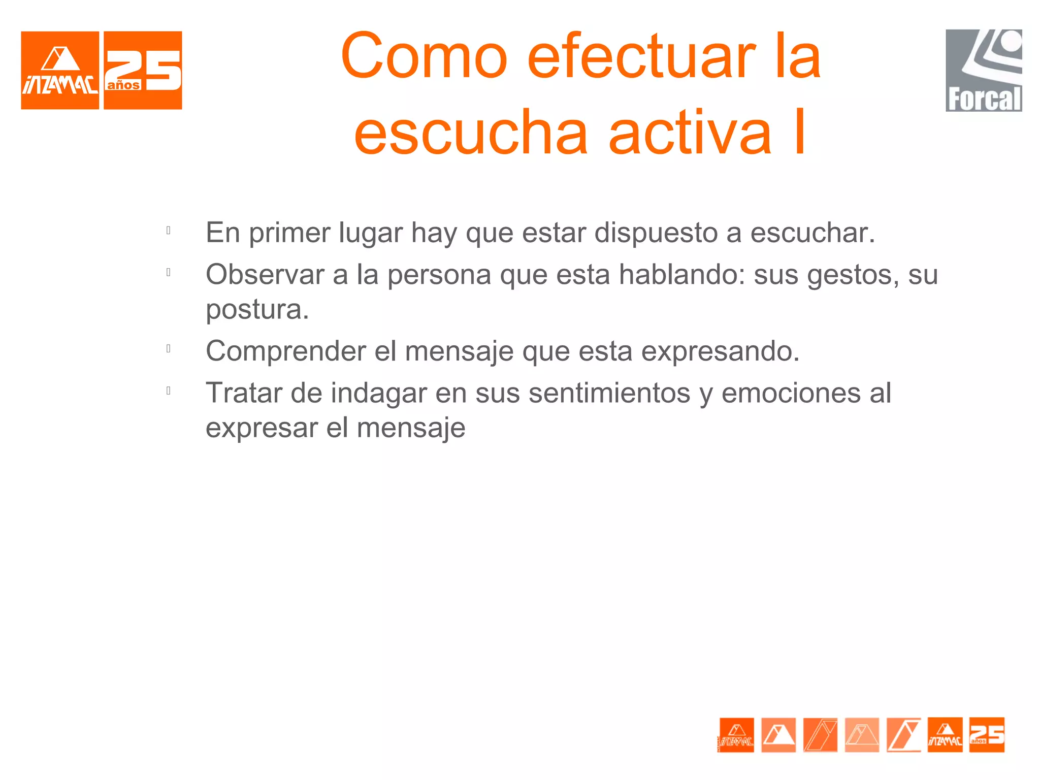Como efectuar la
              escucha activa I

    En primer lugar hay que estar dispuesto a escuchar.

    Observar a la persona que esta hablando: sus gestos, su
    postura.

    Comprender el mensaje que esta expresando.

    Tratar de indagar en sus sentimientos y emociones al
    expresar el mensaje
 