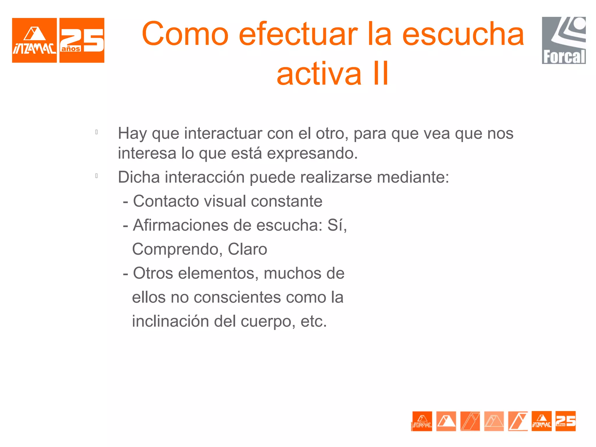 Como efectuar la escucha
               activa II

    Hay que interactuar con el otro, para que vea que nos
    interesa lo que está expresando.

    Dicha interacción puede realizarse mediante:
     - Contacto visual constante
     - Afirmaciones de escucha: Sí,
       Comprendo, Claro
     - Otros elementos, muchos de
       ellos no conscientes como la
       inclinación del cuerpo, etc.
 