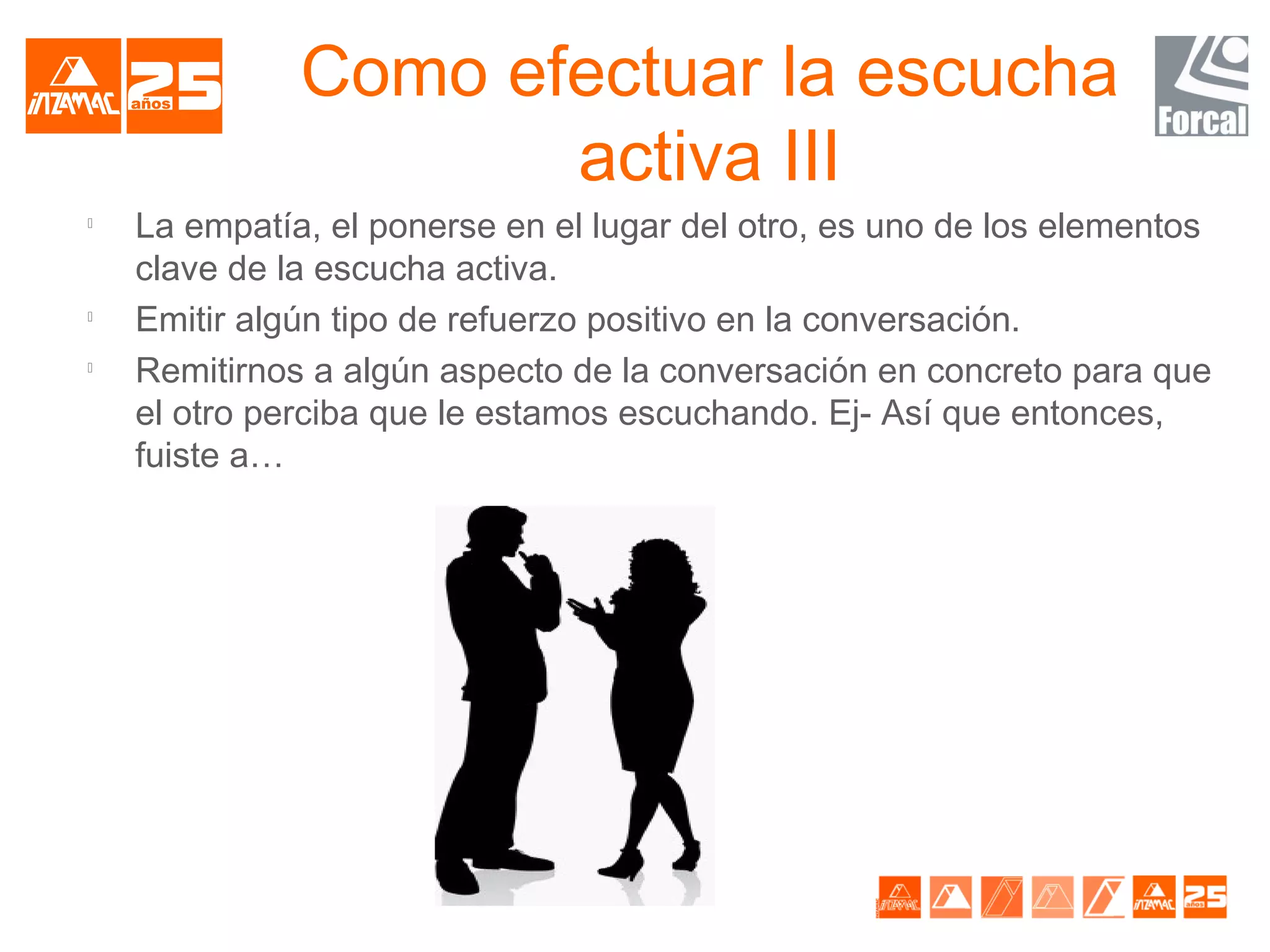 Como efectuar la escucha
                     activa III

    La empatía, el ponerse en el lugar del otro, es uno de los elementos
    clave de la escucha activa.

    Emitir algún tipo de refuerzo positivo en la conversación.

    Remitirnos a algún aspecto de la conversación en concreto para que
    el otro perciba que le estamos escuchando. Ej- Así que entonces,
    fuiste a…
 