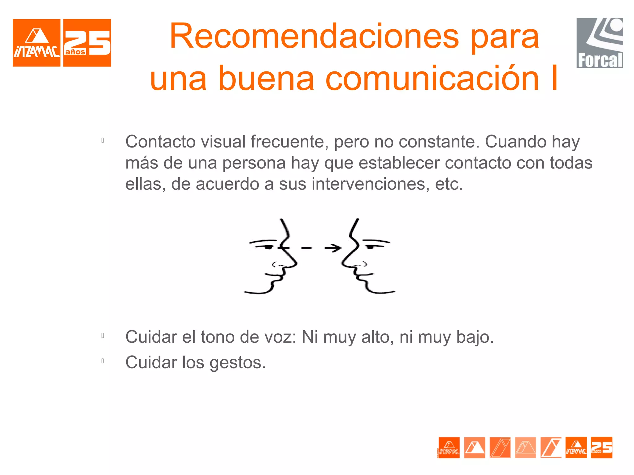 Recomendaciones para
       una buena comunicación I

    Contacto visual frecuente, pero no constante. Cuando hay
    más de una persona hay que establecer contacto con todas
    ellas, de acuerdo a sus intervenciones, etc.





    Cuidar el tono de voz: Ni muy alto, ni muy bajo.

    Cuidar los gestos.
 