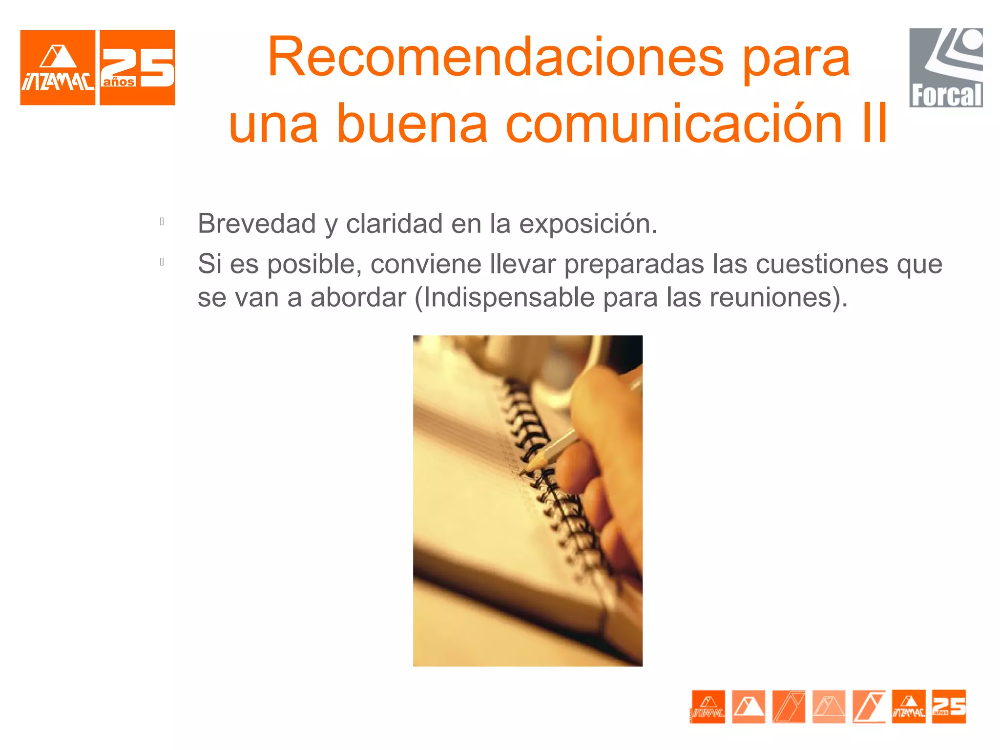 Recomendaciones para
      una buena comunicación II

    Brevedad y claridad en la exposición.

    Si es posible, conviene llevar preparadas las cuestiones que
    se van a abordar (Indispensable para las reuniones).
 