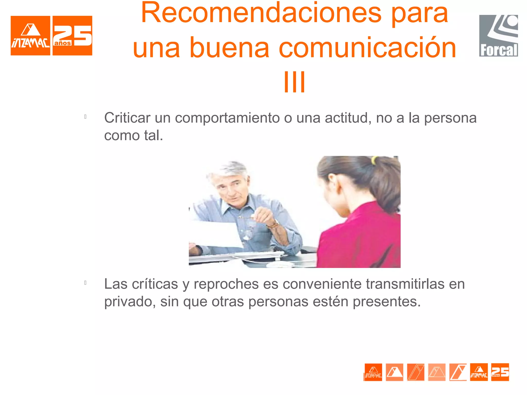 Recomendaciones para
        una buena comunicación
                  III

    Criticar un comportamiento o una actitud, no a la persona
    como tal.





    Las críticas y reproches es conveniente transmitirlas en
    privado, sin que otras personas estén presentes.
 
