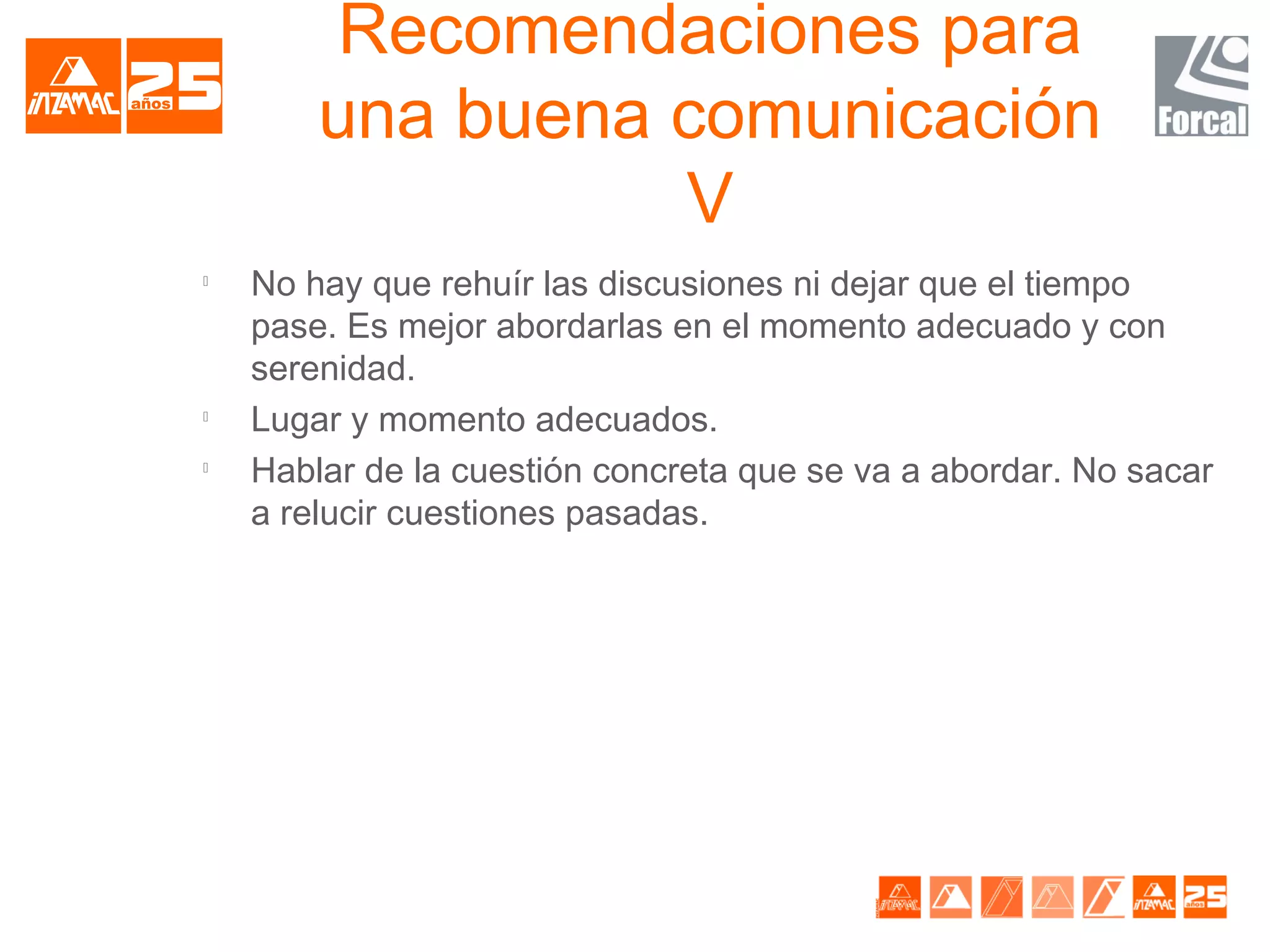 Recomendaciones para
        una buena comunicación
                  V

    No hay que rehuír las discusiones ni dejar que el tiempo
    pase. Es mejor abordarlas en el momento adecuado y con
    serenidad.

    Lugar y momento adecuados.

    Hablar de la cuestión concreta que se va a abordar. No sacar
    a relucir cuestiones pasadas.
 