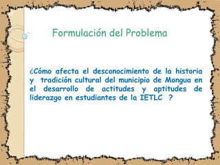 Formulación del Problema¿Cómo afecta el desconocimiento de la historia  y  tradición cultural del municipio de Mongua en el desarrollo de actitudes y aptitudes de liderazgo en estudiantes de la IETLC  ?