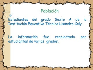 PoblaciónEstudiantes del grado Sexto A de la Institución Educativa Técnica Lisandro Cely.  La información fue recolectada por estudiantes de varios  grados.