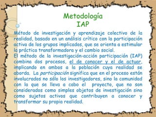 MetodologíaIAPMétodo de investigación y aprendizaje colectivo de la realidad, basado en un análisis crítico con la participación activa de los grupos implicados, que se orienta a estimular la práctica transformadora y el cambio social.El método de la investigación-acción participación (IAP) combina dos procesos, el de conocer y el de actuar, implicando en ambos a la población cuya realidad se aborda.  La participación significa que en el proceso están involucrados no sólo los investigadores, sino la comunidad con la que se lleva a cabo el  proyecto, que no son considerados como simples objetos de investigación sino como sujetos activos que contribuyen a conocer y transformar su propia realidad.