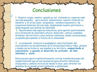 Conclusiones1.  Nuestro origen, nuestro  pasado se van  tratando en  espacios cada vez más pequeños ,  para muchos  adolescentes  nuestra tradición es  obsoleta  y en otros casos  vergonzosa,  estamos expuestos a  las exigencias modernas del mercado, desplazando nuestro patrimonio y desarraigando ese sentido de identidad. 2.  Necesitamos mas espacios educativos, para aportar positivamente en la formación de identidad cultural, desarrollo  cultura ciudadana alrededor del territorio como entorno cambiante, donde reconozcamos un pasado para planear el futuro de la comunidad3 .  La propuesta  involucra lo pedagógico como facilitador del acercamiento de los habitantes de la cotidianidad niños y niñas, jóvenes y demás con su historia, sus legados y su territorio, compartiendo el conocimiento  y guiando el desarrollo de actitudes  de líder individual y  social.Este proceso aporta significativamente ciertas transformaciones del comportamiento que se son necesarias para afrontar diferentes situaciones y cambios en lo social desde lo local  para afrontar los desafíos de un mundo actual cambiante y globalizado.