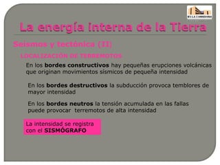 Seísmos y tectónica (II)
LOCALIZACIÓN DE TERREMOTOS
En los bordes constructivos hay pequeñas erupciones volcánicas
que originan movimientos sísmicos de pequeña intensidad
En los bordes destructivos la subducción provoca temblores de
mayor intensidad
En los bordes neutros la tensión acumulada en las fallas
puede provocar terremotos de alta intensidad
La intensidad se registra
con el SISMÓGRAFO
 
