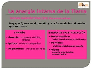 ROCAS MAGMÁTICAS (III) Características
Hay que fijarse en el tamaño y a la forma de los minerales
que contiene.
TAMAÑO GRADO DE CRISTALIZACIÓN
• Granular: cristales visibles,
iguales
• Aplítica: cristales pequeños
• Pegmatitica: cristales grandes
• Holocristalinas
Todos los minerales cristalizados
• Porfídica
Visibles cristales gran tamaño
• Vítrea
Amorfa, sin cristales,
aspecto vidrio
 