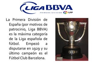 La Primera División de España (por motivos de patrocinio, Liga BBVA) es la máxima categoría de la Liga española de fútbol. Empezó a disputarse en 1929 y su último campeón es el Fútbol Club Barcelona. 