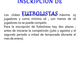 INSCRIPCIÓN DE FUTBOLISTAS Los clubes pueden inscribir como máximo 25 jugadores y como mínimo 16 , con menos de 16 jugadores no se puede competir. Para la inscripción de futbolistas hay dos plazos : antes de iniciarse la competición (julio y agosto) y el segundo periodo a mitad de temporada (durante el mes de enero). 