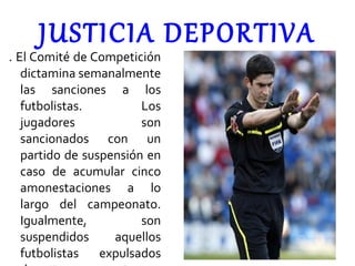 JUSTICIA DEPORTIVA . El Comité de Competición dictamina semanalmente las sanciones a los futbolistas. Los jugadores son sancionados con un partido de suspensión en caso de acumular cinco amonestaciones a lo largo del campeonato. Igualmente, son suspendidos aquellos futbolistas expulsados durante un encuentro. 
