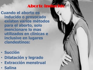 Aborto inducido
Cuando el aborto es
inducido o provocado
existen varios métodos
para el aborto, solo
mencionare lo mas
utilizados en clínicas e
inclusive en lugares
clandestinos:
• Succión
• Dilatación y legrado
• Extracción menstrual
• Salina
 