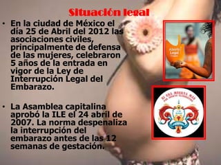 Situación legal
• En la ciudad de México el
día 25 de Abril del 2012 las
asociaciones civiles,
principalmente de defensa
de las mujeres, celebraron
5 años de la entrada en
vigor de la Ley de
Interrupción Legal del
Embarazo.
• La Asamblea capitalina
aprobó la ILE el 24 abril de
2007. La norma despenaliza
la interrupción del
embarazo antes de las 12
semanas de gestación.
 