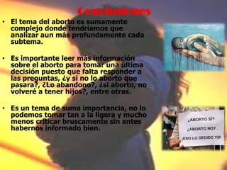 Conclusiones
• El tema del aborto es sumamente
complejo donde tendríamos que
analizar aun más profundamente cada
subtema.
• Es importante leer más información
sobre el aborto para tomar una última
decisión puesto que falta responder a
las preguntas, ¿y si no lo aborto que
pasara?, ¿Lo abandono?, ¿si aborto, no
volveré a tener hijos?, entre otras.
• Es un tema de suma importancia, no lo
podemos tomar tan a la ligera y mucho
menos criticar bruscamente sin antes
habernos informado bien.
 