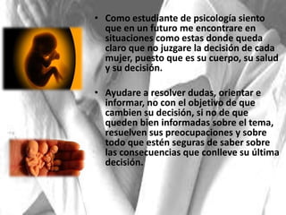 • Como estudiante de psicología siento
que en un futuro me encontrare en
situaciones como estas donde queda
claro que no juzgare la decisión de cada
mujer, puesto que es su cuerpo, su salud
y su decisión.
• Ayudare a resolver dudas, orientar e
informar, no con el objetivo de que
cambien su decisión, si no de que
queden bien informadas sobre el tema,
resuelven sus preocupaciones y sobre
todo que estén seguras de saber sobre
las consecuencias que conlleve su última
decisión.
 