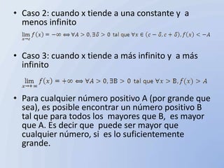 • Caso 2: cuando x tiende a una constante y a
  menos infinito


• Caso 3: cuando x tiende a más infinito y a más
  infinito


• Para cualquier número positivo A (por grande que
  sea), es posible encontrar un número positivo B
  tal que para todos los mayores que B, es mayor
  que A. Es decir que puede ser mayor que
  cualquier número, si es lo suficientemente
  grande.
 