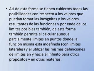 • Así de esta forma se tienen cubiertos todas las
  posibilidades con respecto a los valores que
  puedan tomar las incógnitas y los valores
  resultantes de las funciones y por ende de los
  límites posibles también, de esta forma
  también permite el calcular aunque
  parcialmente limites en puntos donde la
  función misma esta indefinida (con limites
  laterales) y el utilizar las mismas definiciones
  de límites en y hacia el infinito para otros
  propósitos y en otras materias.
 