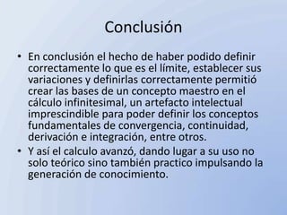 Conclusión
• En conclusión el hecho de haber podido definir
  correctamente lo que es el límite, establecer sus
  variaciones y definirlas correctamente permitió
  crear las bases de un concepto maestro en el
  cálculo infinitesimal, un artefacto intelectual
  imprescindible para poder definir los conceptos
  fundamentales de convergencia, continuidad,
  derivación e integración, entre otros.
• Y así el calculo avanzó, dando lugar a su uso no
  solo teórico sino también practico impulsando la
  generación de conocimiento.
 