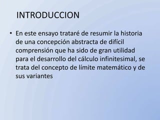 INTRODUCCION
• En este ensayo trataré de resumir la historia
  de una concepción abstracta de difícil
  comprensión que ha sido de gran utilidad
  para el desarrollo del cálculo infinitesimal, se
  trata del concepto de límite matemático y de
  sus variantes
 