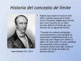 Historia del concepto de límite
                           • Habría que esperar hasta el año
                             1821 cuando apareció el texto
                             Cours d’analyse algébrique escrito
                             por Louis Cauchy, en su obra
                             Cauchy definía el límite de una
                             función de la siguiente forma:
                             “Cuando los valores atribuidos
                             sucesivamente a una variable se
                             aproximan indefinidamente a un
                             valor fijo para llegar por último a
                             diferir de este valor en una cantidad
                             tan pequeña como se desee,
                             entonces dicho valor fijo recibe el
                             nombre de límite de todos los
Louis Cauchy(1789 –1857)     demás valores.”
 