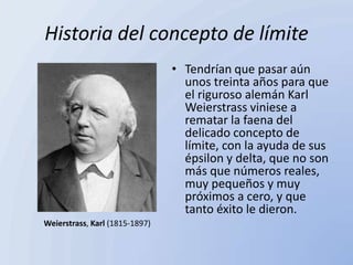 Historia del concepto de límite
                                • Tendrían que pasar aún
                                  unos treinta años para que
                                  el riguroso alemán Karl
                                  Weierstrass viniese a
                                  rematar la faena del
                                  delicado concepto de
                                  límite, con la ayuda de sus
                                  épsilon y delta, que no son
                                  más que números reales,
                                  muy pequeños y muy
                                  próximos a cero, y que
                                  tanto éxito le dieron.
Weierstrass, Karl (1815-1897)
 