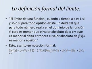 La definición formal del límite.
• “El límite de una función , cuando x tiende a c es L si
  y sólo si para todo épsilon existe un delta tal que
  para todo número real x en el dominio de la función
  si cero es menor que el valor absoluto de x-c y este
  es menor al delta entonces el valor absoluto de f(x)-L
  es menor a épsilon.”
• Esto, escrito en notación formal:
 
