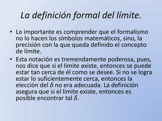 La definición formal del límite.
• Lo importante es comprender que el formalismo
  no lo hacen los símbolos matemáticos, sino, la
  precisión con la que queda definido el concepto
  de límite.
• Esta notación es tremendamente poderosa, pues,
  nos dice que si el límite existe, entonces se puede
  estar tan cerca de él como se desee. Si no se logra
  estar lo suficientemente cerca, entonces la
  elección del δ no era adecuada. La definición
  asegura que si el límite existe, entonces es
  posible encontrar tal δ.
 