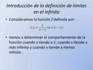Introducción de la definición de límites
             en el infinito
• Consideramos la función f definida por:



• Vamos a determinar el comportamiento de la
  función cuando x tiende a 2, cuando x tiende a
  más infinito y cuando x tiende a menos
  infinito .
 