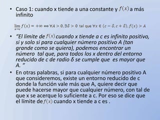 • Caso 1: cuando x tiende a una constante y          a más
  infinito


• “El límite de      cuando x tiende a c es infinito positivo,
  si y solo si para cualquier número positivo A (tan
  grande como se quiera), podemos encontrar un
  número tal que, para todos los x dentro del entorno
  reducido de c de radio δ se cumple que es mayor que
  A. “
• En otras palabras, si para cualquier número positivo A
  que consideremos, existe un entorno reducido de c
  donde la función vale más que A, quiere decir que
  puede hacerse mayor que cualquier número, con tal de
  que x se acerque lo suficiente a c. Por eso se dice que
  el límite de      cuando x tiende a c es .
 