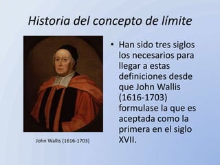 Historia del concepto de límite
                           • Han sido tres siglos
                             los necesarios para
                             llegar a estas
                             definiciones desde
                             que John Wallis
                             (1616-1703)
                             formulase la que es
                             aceptada como la
                             primera en el siglo
 John Wallis (1616-1703)     XVII.
 