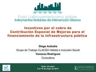 1
Quito, Ecuador
6 al 10 de mayo de 2013
Incentivos por el cobro de
Contribución Especial de Mejoras para el
financiamiento de la infraestructura pública
Diego Aulestia
Grupo de Trabajo CLACSO Hábitat e Inclusión Social
Vanessa Rodríguez
Consultora
 
