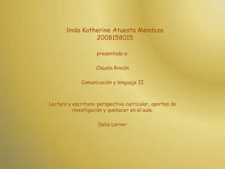 linda Katherine Atuesta Mendoza2008158015presentado a:Claudia RincónComunicación y lenguaje IILectura y escritura: perspectiva curricular, aportes de investigación y quehacer en el aula.Delia Lerner