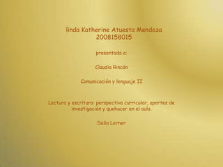 linda Katherine Atuesta Mendoza2008158015 presentado a: Claudia Rincón Comunicación y lenguaje II Lectura y escritura: perspectiva curricular, aportes de investigación y quehacer en el aula. Delia Lerner 