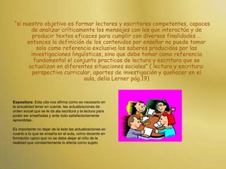 “si nuestro objetivo es formar lectores y escritores competentes, capaces de analizar críticamente los mensajes con los que interactúa y de producir textos eficaces para cumplir con diversas finalidades … entonces la definición de los contenidos por enseñar no puede tomar solo como referencia exclusiva los saberes producidos por las investigaciones lingüísticas, sino que debe tomar como referencia fundamental el conjunto practicas de lectura y escritura que se actualizan en diferentes situaciones sociales” ( lectura y escritura: perspectiva curricular, aportes de investigación y quehacer en el aula, delia Lerner pág.19) Expositora: Esta cita nos afirma como es necesario en la actualidad tener en cuenta  las actualizaciones de orden social que se le da ala escritura y la lectura para poder ser enseñadas y ante todo satisfactoriamente aprendidas .Es importante no dejar de la lado las actualizaciones en cuanto a lo que se enseña en el aula, como docente en formación opino que no se debe alejar al niño de la realidad que constantemente lo afecta como sujeto