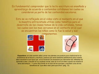 Es fundamental comprender que la lecto-escritura es enseñada y aprendizaje de acuerdo a contenidos cotidianos los cuales se consideran ya parte de los contenidos escolares. Esto se ve reflejado en el video visto al momento en el que la maestra entrevistada utilizo como temática para el desarrollo de las clases temas de la vida cotidiana, temas los cuales son los mas cercanos en el contexto en el cual se encuentran los niños como lo fue la salud y sus componentes.Expositora: en este sentido delia Lerner nos plantea una postura poco tradicional en la enseñanza de la lectura y escritura, postura que seria bastante satisfactoria para nuestra labor docente lo que hace que  en la iniciación se empezara por demostrar las utilidades de aprender a leer y escribir en su contexto social .esto se ve en el video cuando se enseña el tema del botiquín . Y como dice Smith en el club de los que leen y escriben unos de los beneficios es “que ellos vean para que sirve” (pág. 13)